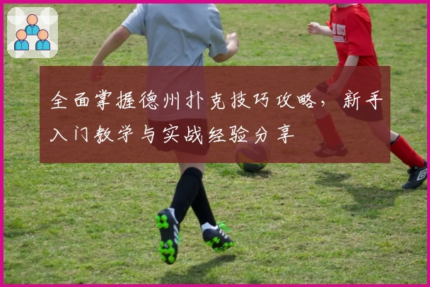 全面掌握德州扑克技巧攻略,新手入门教学与实战经验分享